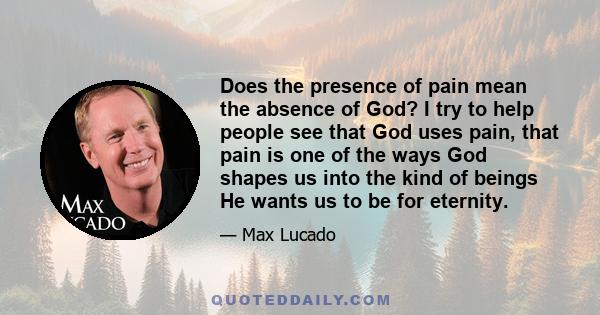 Does the presence of pain mean the absence of God? I try to help people see that God uses pain, that pain is one of the ways God shapes us into the kind of beings He wants us to be for eternity.