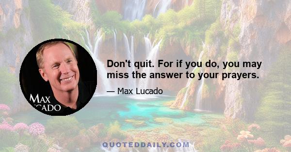 Don't quit. For if you do, you may miss the answer to your prayers.