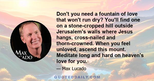 Don't you need a fountain of love that won't run dry? You'll find one on a stone-cropped hill outside Jerusalem's walls where Jesus hangs, cross-nailed and thorn-crowned. When you feel unloved, ascend this mount.