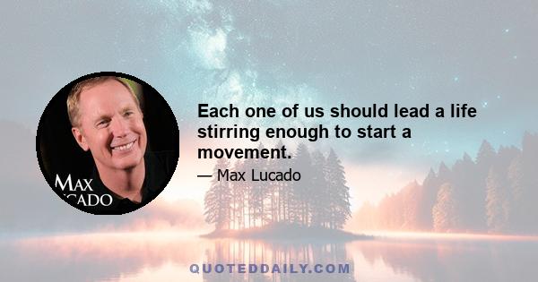 Each one of us should lead a life stirring enough to start a movement.