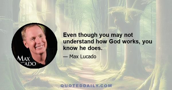 Even though you may not understand how God works, you know he does.