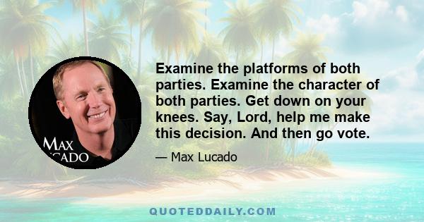 Examine the platforms of both parties. Examine the character of both parties. Get down on your knees. Say, Lord, help me make this decision. And then go vote.