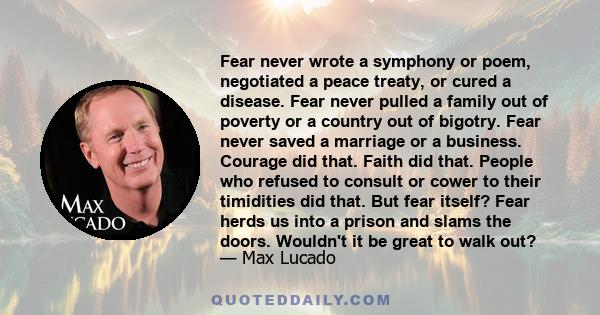 Fear never wrote a symphony or poem, negotiated a peace treaty, or cured a disease. Fear never pulled a family out of poverty or a country out of bigotry. Fear never saved a marriage or a business. Courage did that.