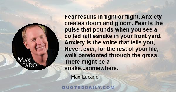 Fear results in fight or flight. Anxiety creates doom and gloom. Fear is the pulse that pounds when you see a coiled rattlesnake in your front yard. Anxiety is the voice that tells you, Never, ever, for the rest of your 