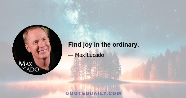 Find joy in the ordinary.