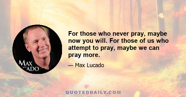 For those who never pray, maybe now you will. For those of us who attempt to pray, maybe we can pray more.