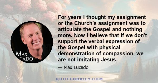 For years I thought my assignment or the Church's assignment was to articulate the Gospel and nothing more. Now I believe that if we don't support the verbal expression of the Gospel with physical demonstration of