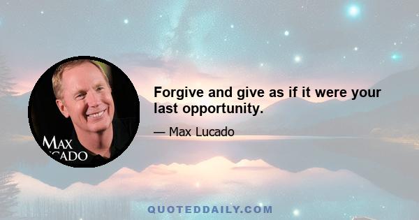 Forgive and give as if it were your last opportunity.