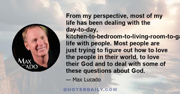 From my perspective, most of my life has been dealing with the day-to-day, kitchen-to-bedroom-to-living-room-to-garage life with people. Most people are just trying to figure out how to love the people in their world,