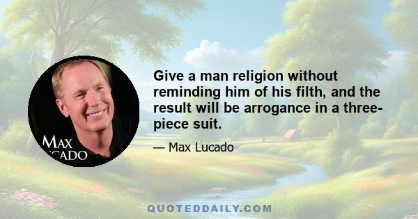 Give a man religion without reminding him of his filth, and the result will be arrogance in a three- piece suit.