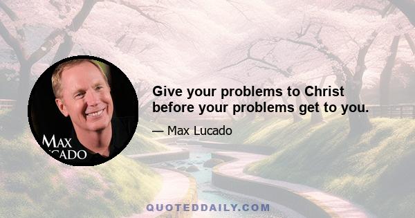 Give your problems to Christ before your problems get to you.