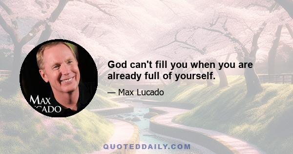 God can't fill you when you are already full of yourself.