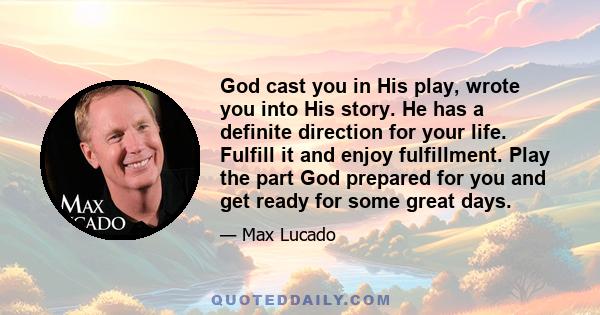 God cast you in His play, wrote you into His story. He has a definite direction for your life. Fulfill it and enjoy fulfillment. Play the part God prepared for you and get ready for some great days.