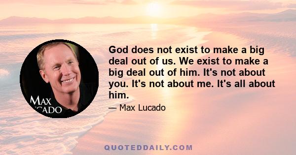 God does not exist to make a big deal out of us. We exist to make a big deal out of him. It's not about you. It's not about me. It's all about him.