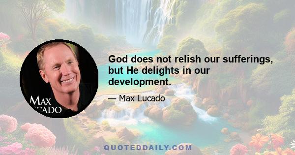 God does not relish our sufferings, but He delights in our development.