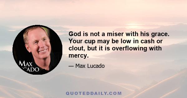 God is not a miser with his grace. Your cup may be low in cash or clout, but it is overflowing with mercy.