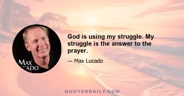 God is using my struggle. My struggle is the answer to the prayer.