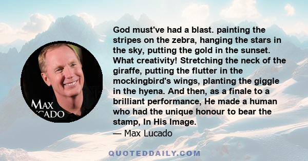 God must've had a blast. painting the stripes on the zebra, hanging the stars in the sky, putting the gold in the sunset. What creativity! Stretching the neck of the giraffe, putting the flutter in the mockingbird's