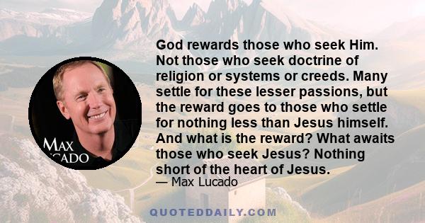 God rewards those who seek Him. Not those who seek doctrine of religion or systems or creeds. Many settle for these lesser passions, but the reward goes to those who settle for nothing less than Jesus himself. And what