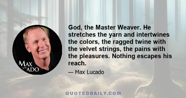 God, the Master Weaver. He stretches the yarn and intertwines the colors, the ragged twine with the velvet strings, the pains with the pleasures. Nothing escapes his reach.