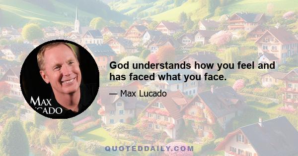 God understands how you feel and has faced what you face.