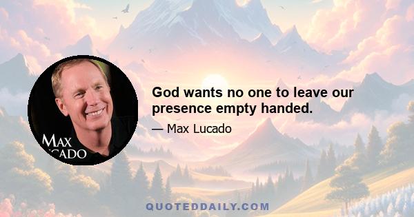 God wants no one to leave our presence empty handed.