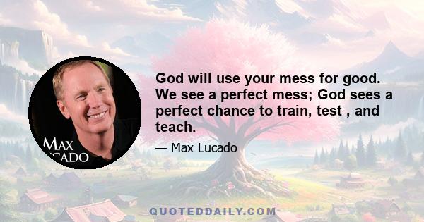 God will use your mess for good. We see a perfect mess; God sees a perfect chance to train, test , and teach.