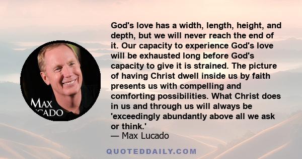 God's love has a width, length, height, and depth, but we will never reach the end of it. Our capacity to experience God's love will be exhausted long before God's capacity to give it is strained. The picture of having