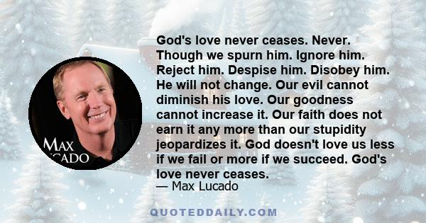 God's love never ceases. Never. Though we spurn him. Ignore him. Reject him. Despise him. Disobey him. He will not change. Our evil cannot diminish his love. Our goodness cannot increase it. Our faith does not earn it