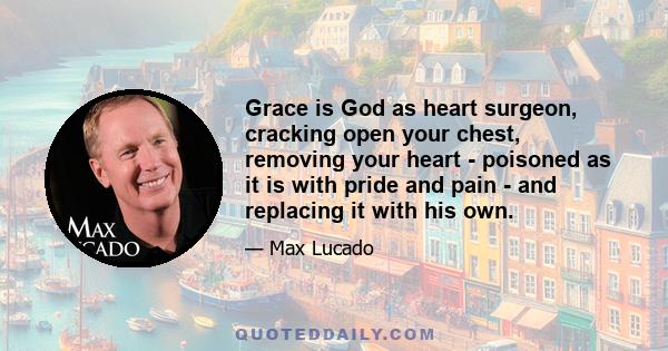 Grace is God as heart surgeon, cracking open your chest, removing your heart - poisoned as it is with pride and pain - and replacing it with his own.