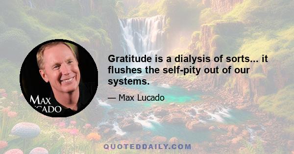 Gratitude is a dialysis of sorts... it flushes the self-pity out of our systems.