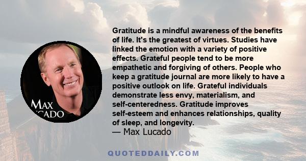 Gratitude is a mindful awareness of the benefits of life. It's the greatest of virtues. Studies have linked the emotion with a variety of positive effects. Grateful people tend to be more empathetic and forgiving of