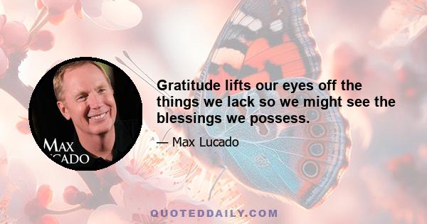 Gratitude lifts our eyes off the things we lack so we might see the blessings we possess.