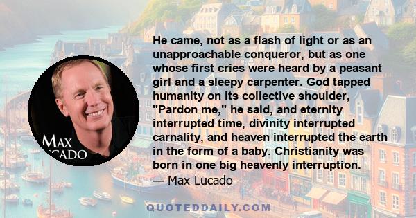 He came, not as a flash of light or as an unapproachable conqueror, but as one whose first cries were heard by a peasant girl and a sleepy carpenter. God tapped humanity on its collective shoulder, Pardon me, he said,