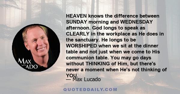 HEAVEN knows the difference between SUNDAY morning and WEDNESDAY afternoon. God longs to speak as CLEARLY in the workplace as He does in the sanctuary. He longs to be WORSHIPED when we sit at the dinner table and not