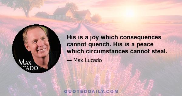 His is a joy which consequences cannot quench. His is a peace which circumstances cannot steal.