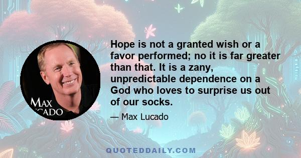 Hope is not a granted wish or a favor performed; no it is far greater than that. It is a zany, unpredictable dependence on a God who loves to surprise us out of our socks.