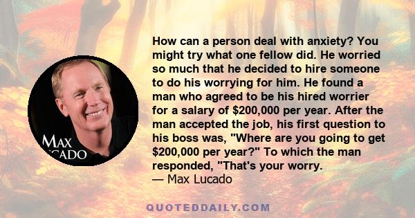 How can a person deal with anxiety? You might try what one fellow did. He worried so much that he decided to hire someone to do his worrying for him. He found a man who agreed to be his hired worrier for a salary of