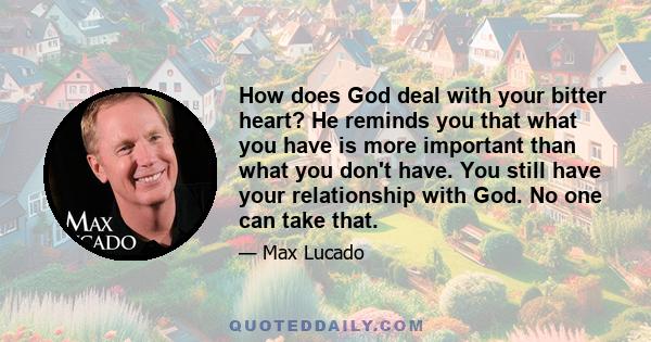 How does God deal with your bitter heart? He reminds you that what you have is more important than what you don't have. You still have your relationship with God. No one can take that.