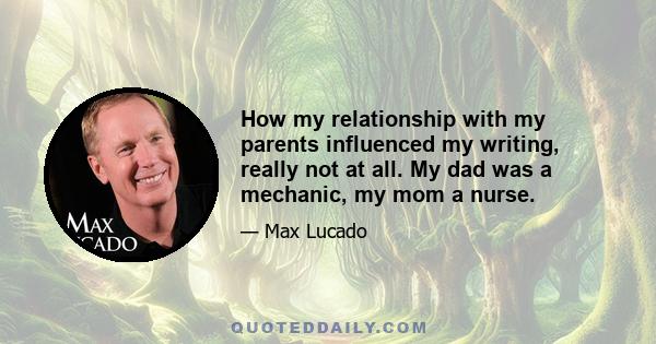 How my relationship with my parents influenced my writing, really not at all. My dad was a mechanic, my mom a nurse.