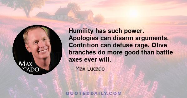 Humility has such power. Apologies can disarm arguments. Contrition can defuse rage. Olive branches do more good than battle axes ever will.