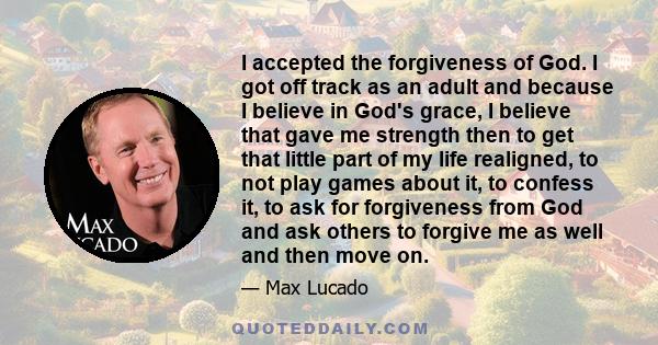 I accepted the forgiveness of God. I got off track as an adult and because I believe in God's grace, I believe that gave me strength then to get that little part of my life realigned, to not play games about it, to