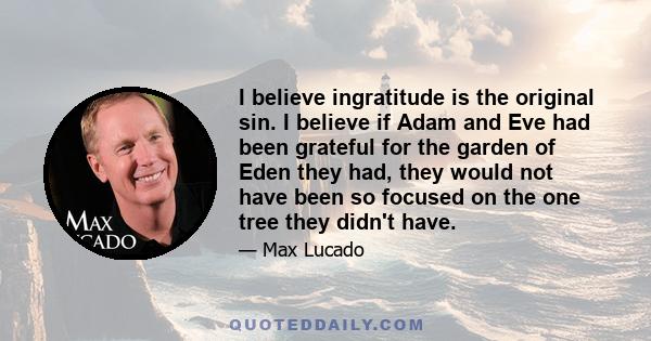 I believe ingratitude is the original sin. I believe if Adam and Eve had been grateful for the garden of Eden they had, they would not have been so focused on the one tree they didn't have.