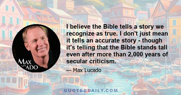 I believe the Bible tells a story we recognize as true. I don't just mean it tells an accurate story - though it's telling that the Bible stands tall even after more than 2,000 years of secular criticism.