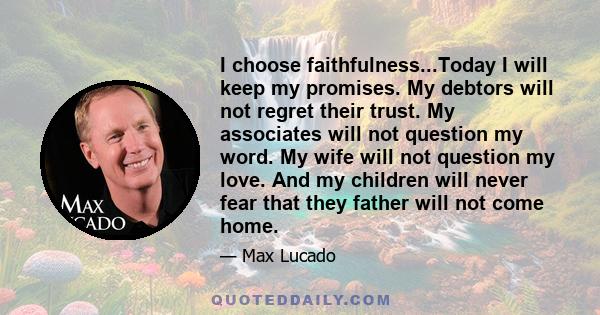 I choose faithfulness...Today I will keep my promises. My debtors will not regret their trust. My associates will not question my word. My wife will not question my love. And my children will never fear that they father 