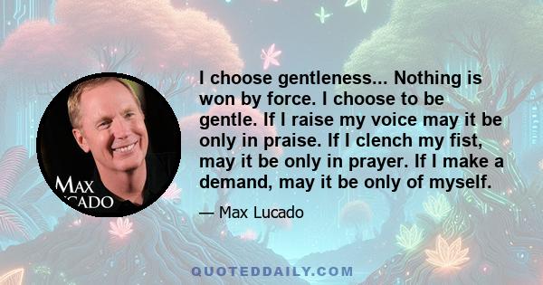 I choose gentleness... Nothing is won by force. I choose to be gentle. If I raise my voice may it be only in praise. If I clench my fist, may it be only in prayer. If I make a demand, may it be only of myself.