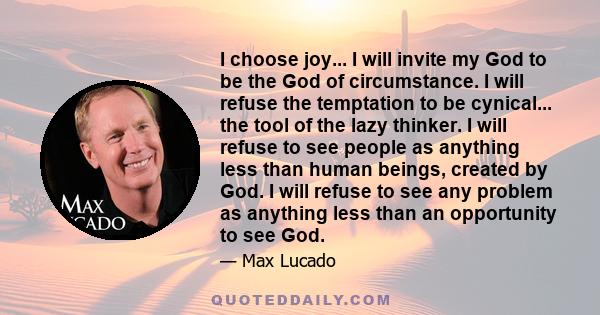 I choose joy... I will invite my God to be the God of circumstance. I will refuse the temptation to be cynical... the tool of the lazy thinker. I will refuse to see people as anything less than human beings, created by