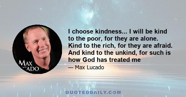 I choose kindness... I will be kind to the poor, for they are alone. Kind to the rich, for they are afraid. And kind to the unkind, for such is how God has treated me