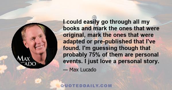 I could easily go through all my books and mark the ones that were original, mark the ones that were adapted or pre-published that I've found. I'm guessing though that probably 75% of them are personal events. I just