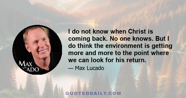 I do not know when Christ is coming back. No one knows. But I do think the environment is getting more and more to the point where we can look for his return.